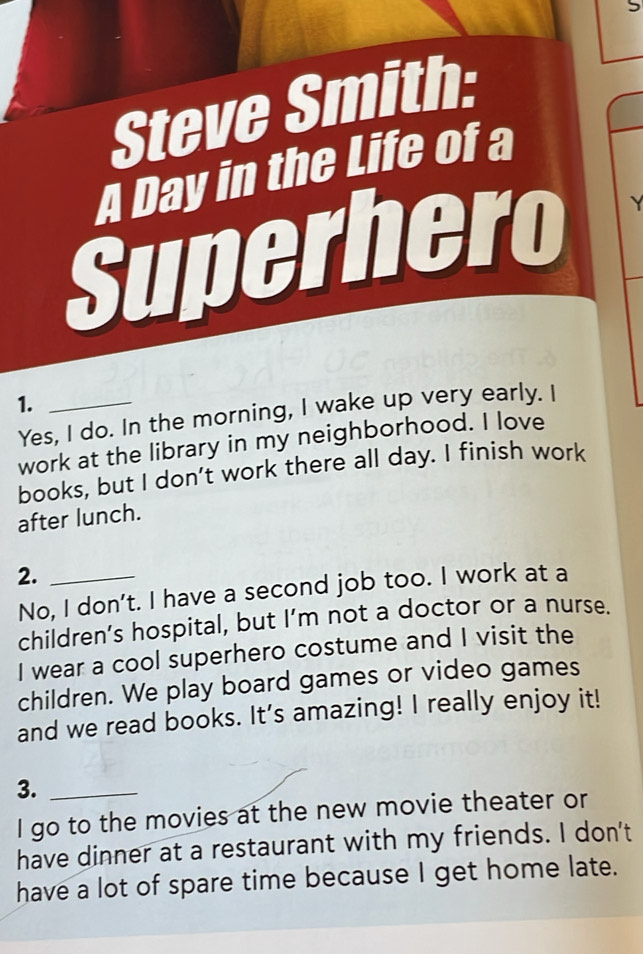 Steve Smith: 
A Day in the Life of a 
Superhero Y 
1._ 
Yes, I do. In the morning, I wake up very early. I 
work at the library in my neighborhood. I love 
books, but I don't work there all day. I finish work 
after lunch. 
2._ 
No, I don't. I have a second job too. I work at a 
children’s hospital, but I’m not a doctor or a nurse. 
I wear a cool superhero costume and I visit the 
children. We play board games or video games 
and we read books. It's amazing! I really enjoy it! 
3._ 
I go to the movies at the new movie theater or 
have dinner at a restaurant with my friends. I don't 
have a lot of spare time because I get home late.