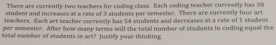 There are currently two teachers for coding class. Each coding teacher currently has 38
student and increases at a rate of 3 students per semester. There are currently four art 
teachers. Each art teacher currently has 54 students and decreases at a rate of 1 student 
per semester. After how many terms will the total number of students in coding equal the 
total number of students in art? Justify your thinking.