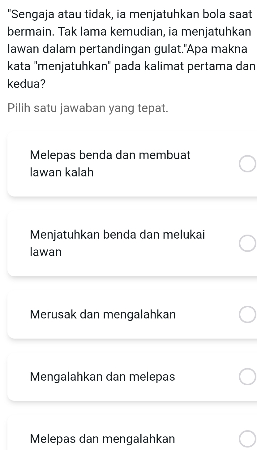 "Sengaja atau tidak, ia menjatuhkan bola saat
bermain. Tak lama kemudian, ia menjatuhkan
lawan dalam pertandingan gulat."Apa makna
kata 'menjatuhkan' pada kalimat pertama dan
kedua?
Pilih satu jawaban yang tepat.
Melepas benda dan membuat
lawan kalah
Menjatuhkan benda dan melukai
lawan
Merusak dan mengalahkan
Mengalahkan dan melepas
Melepas dan mengalahkan