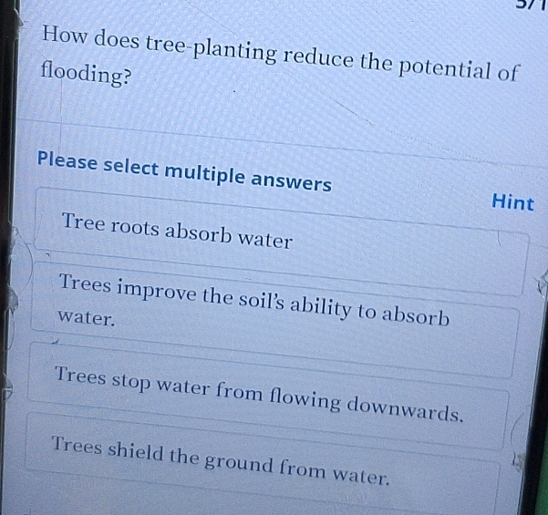 How does tree-planting reduce the potential of
flooding?
Please select multiple answers Hint
Tree roots absorb water
Trees improve the soil's ability to absorb
water.
Trees stop water from flowing downwards.
Trees shield the ground from water.