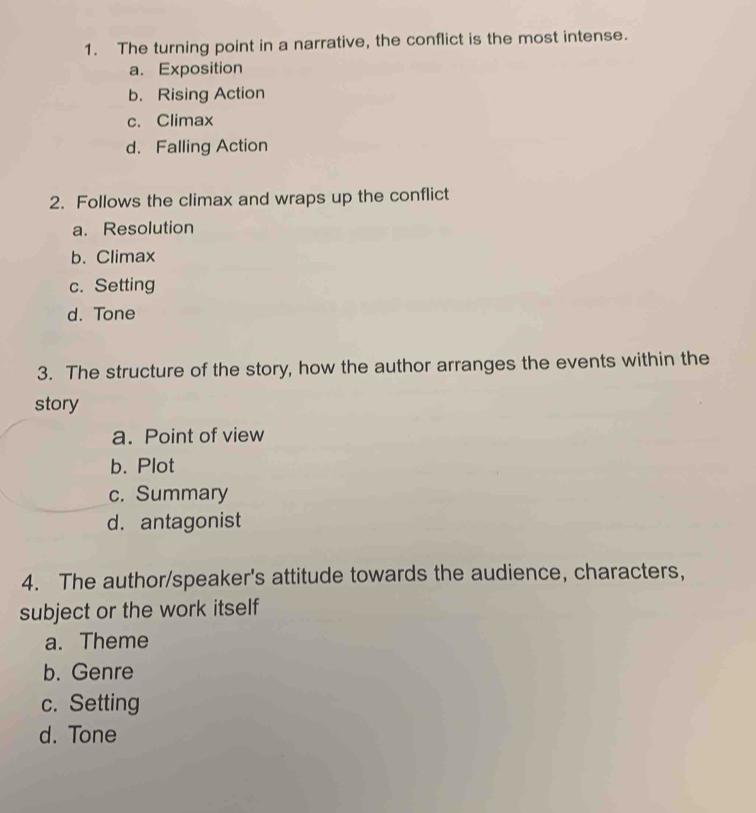 The turning point in a narrative, the conflict is the most intense.
a. Exposition
b. Rising Action
c. Climax
d. Falling Action
2. Follows the climax and wraps up the conflict
a. Resolution
b. Climax
c. Setting
d. Tone
3. The structure of the story, how the author arranges the events within the
story
a. Point of view
b. Plot
c. Summary
d. antagonist
4. The author/speaker's attitude towards the audience, characters,
subject or the work itself
a. Theme
b. Genre
c. Setting
d. Tone