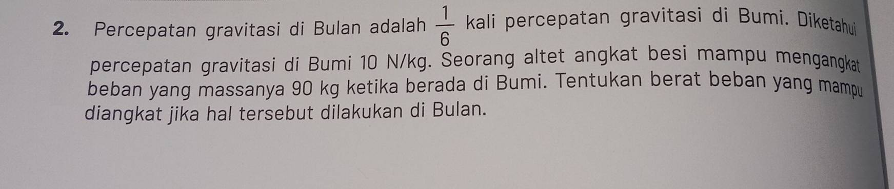 Percepatan gravitasi di Bulan adalah  1/6  kali percepatan gravitasi di Bumi. Diketahui 
percepatan gravitasi di Bumi 10 N/kg. Seorang altet angkat besi mampu mengangkat 
beban yang massanya 90 kg ketika berada di Bumi. Tentukan berat beban yang mampu 
diangkat jika hal tersebut dilakukan di Bulan.