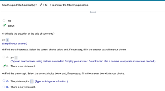 Use the quadratic function f(x)=-x^2+4x-8 to answer the following questions.
Up
Down
c) What is the equation of the axis of symmetry?
x=2
(Simplify your answer.)
d) Find any x-intercepts. Select the correct choice below and, if necessary, fill in the answer box within your choice.
A x=□
(Type an exact answer, using radicals as needed. Simplify your answer. Do not factor. Use a comma to separate answers as needed.)
B. There is no x-intercept.
e) Find the y-intercept. Select the correct choice below and, if necessary, fill in the answer box within your choice.
A. The y-intercept is □. (Type an integer or a fraction.)
B. There is no y-intercept.