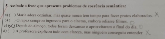 Assinale a frase que apresenta problemas de coerência semântica:
a) ( ) Maria adora cozinhar, mas quase nunca tem tempo para fazer pratos elaborados.
b) ( ) O rapaz comprou ingressos para o cinema, embora odiasse filmes.
c) ( *) Depois do almoço, todos foram descansar e aproveitaram o final do dia.
d) ( ) A professora explicou tudo com clareza, mas ninguém conseguiu entender.