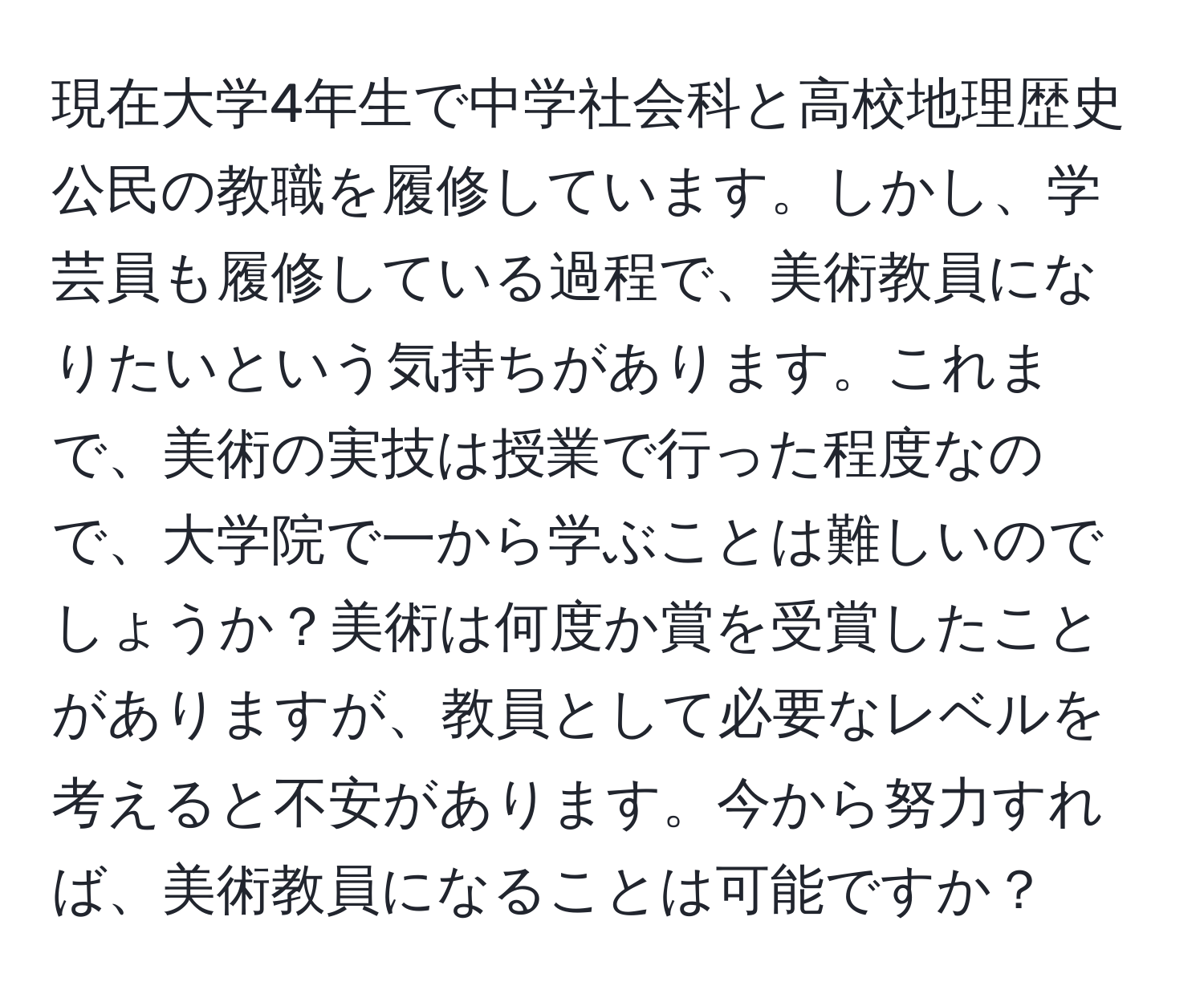 現在大学4年生で中学社会科と高校地理歴史公民の教職を履修しています。しかし、学芸員も履修している過程で、美術教員になりたいという気持ちがあります。これまで、美術の実技は授業で行った程度なので、大学院で一から学ぶことは難しいのでしょうか？美術は何度か賞を受賞したことがありますが、教員として必要なレベルを考えると不安があります。今から努力すれば、美術教員になることは可能ですか？