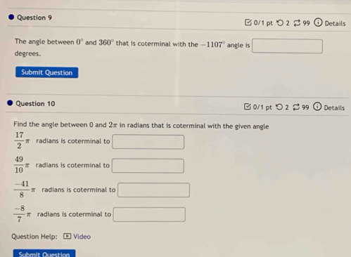 B 0/1 pt つ 2 $ 99 Details
The angle between 0° and 360° that is coterminal with the -1107° angle is □
degrees.
Submit Question
Question 10 0/1 pt O2 299 Details
Find the angle between 0 and 2π in radians that is coterminal with the given angle
 17/2 π radians is coterminal to □
 49/10 π radians is coterminal to □
 (-41)/8 π radians is coterminal to □
 (-8)/7 π radians is coterminal to □
Question Help: * Video
Submit Question