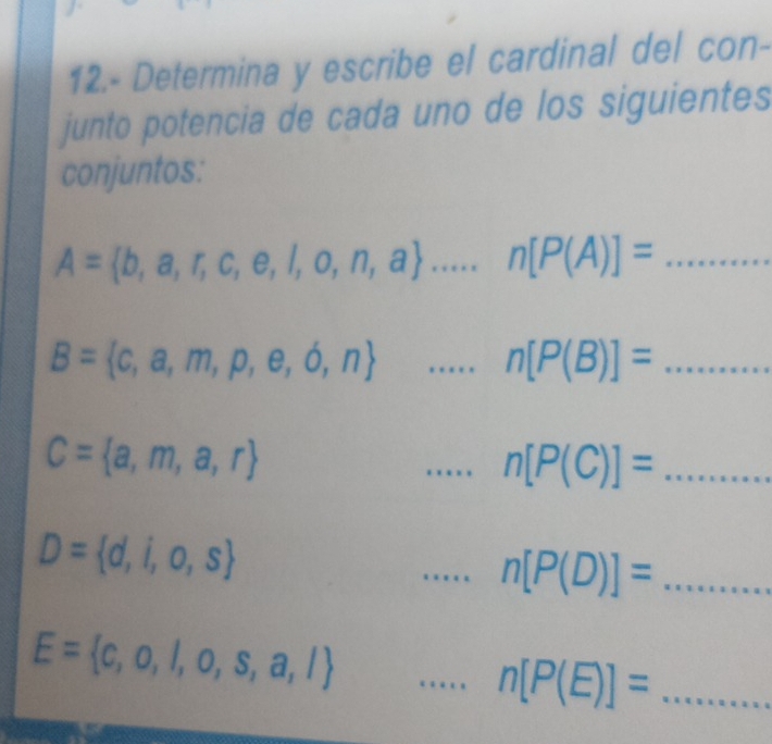 12.- Determina y escribe el cardinal del con- 
junto potencia de cada uno de los siguientes 
conjuntos:
A= b,a,r,c,e,l,o,n,a ...n[P(A)]= _  ...
B= c,a,m,p,e,b,n ...n[P(B)]= _  _  ........
C= a,m,a,r
_ n[P(C)]= _  .....
D= d,i,o,s
_ n[P(D)]= _  ......
E= c,o,l,o,s,a,l
_ n[P(E)]= _  ...