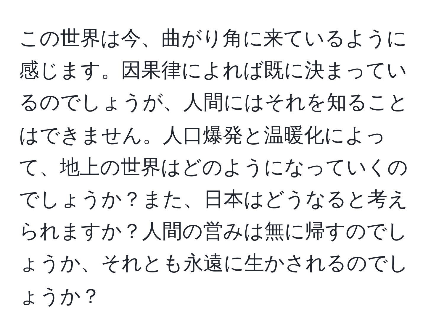 この世界は今、曲がり角に来ているように感じます。因果律によれば既に決まっているのでしょうが、人間にはそれを知ることはできません。人口爆発と温暖化によって、地上の世界はどのようになっていくのでしょうか？また、日本はどうなると考えられますか？人間の営みは無に帰すのでしょうか、それとも永遠に生かされるのでしょうか？