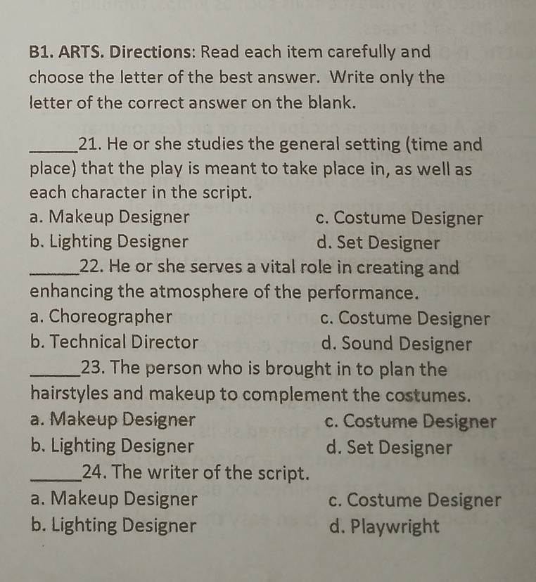 B1. ARTS. Directions: Read each item carefully and
choose the letter of the best answer. Write only the
letter of the correct answer on the blank.
_21. He or she studies the general setting (time and
place) that the play is meant to take place in, as well as
each character in the script.
a. Makeup Designer c. Costume Designer
b. Lighting Designer d. Set Designer
_22. He or she serves a vital role in creating and
enhancing the atmosphere of the performance.
a. Choreographer c. Costume Designer
b. Technical Director d. Sound Designer
_23. The person who is brought in to plan the
hairstyles and makeup to complement the costumes.
a. Makeup Designer c. Costume Designer
b. Lighting Designer d. Set Designer
_24. The writer of the script.
a. Makeup Designer c. Costume Designer
b. Lighting Designer d. Playwright