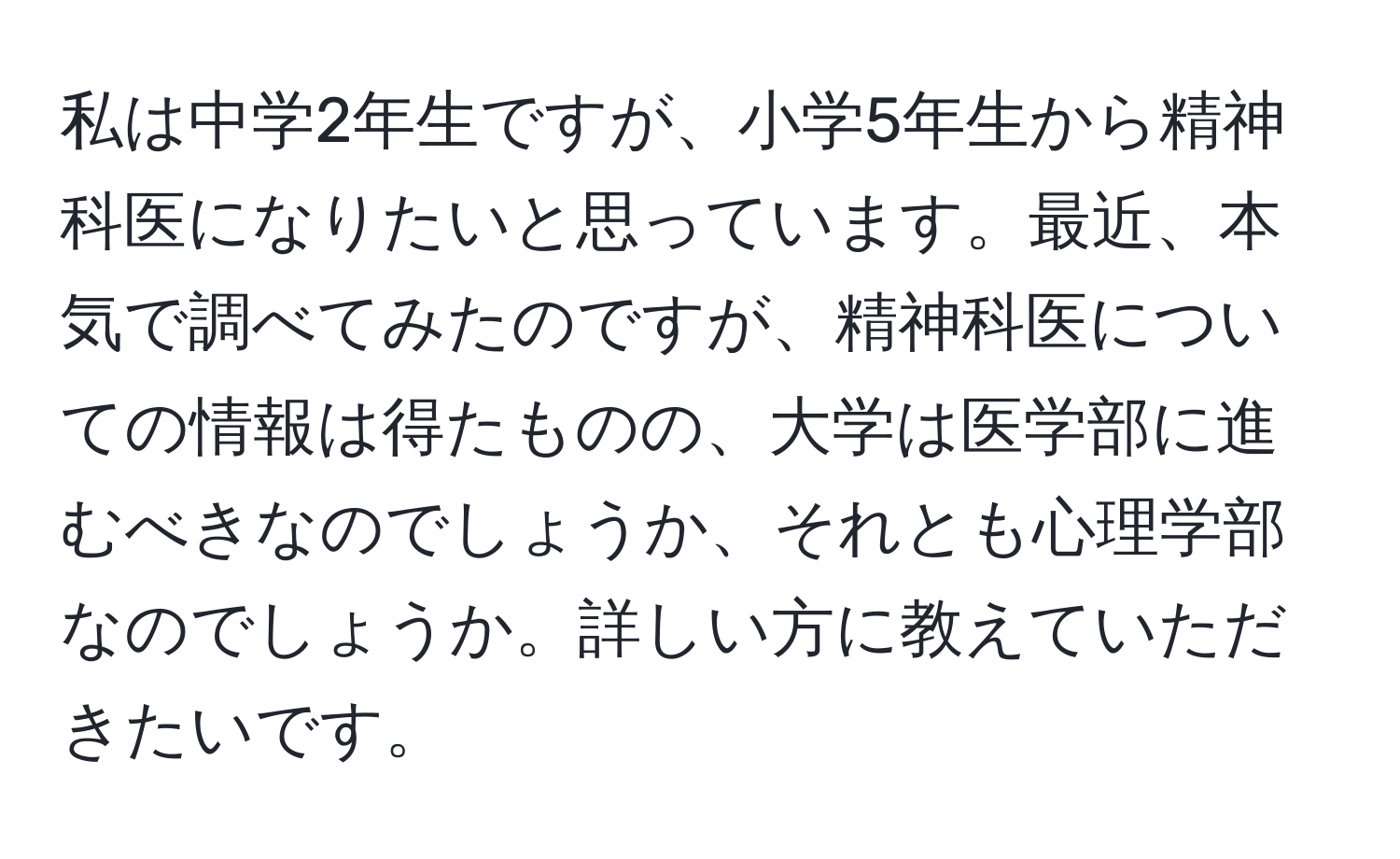 私は中学2年生ですが、小学5年生から精神科医になりたいと思っています。最近、本気で調べてみたのですが、精神科医についての情報は得たものの、大学は医学部に進むべきなのでしょうか、それとも心理学部なのでしょうか。詳しい方に教えていただきたいです。