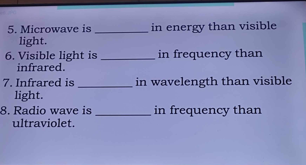 Microwave is _in energy than visible 
light. 
6. Visible light is _in frequency than 
infrared. 
7. Infrared is _in wavelength than visible 
light. 
8. Radio wave is _in frequency than 
ultraviolet.