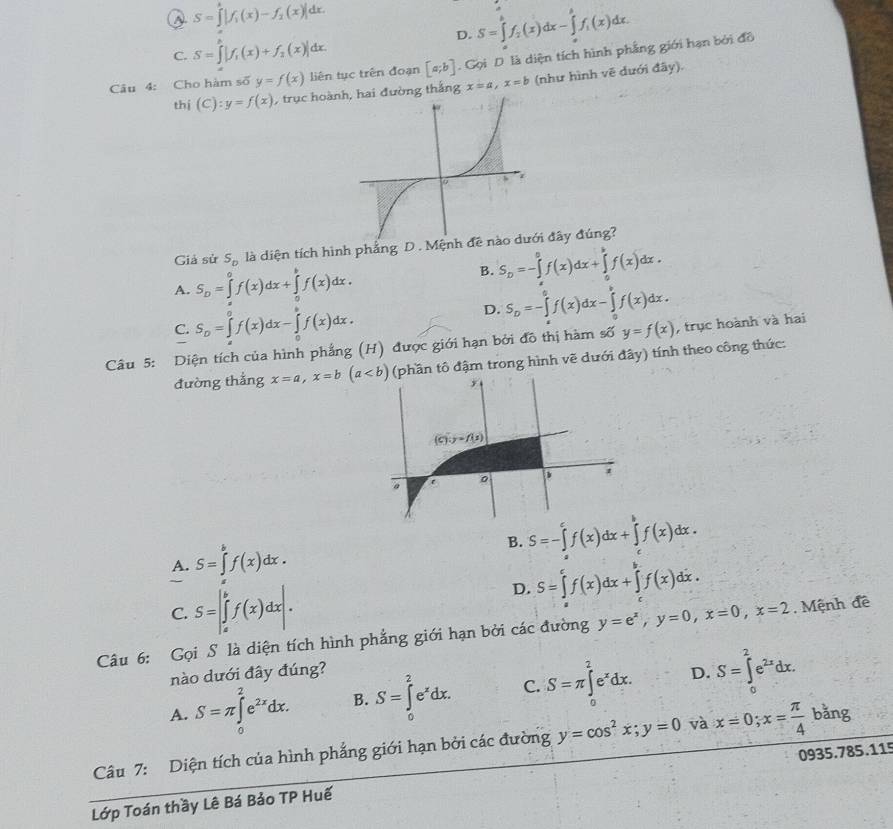 S=∈tlimits |f_1(x)-f_2(x)|dx.
D. S=∈tlimits _a^(bf_2)(x)dx-∈tlimits _a^(bf_i)(x)dx.
C. S=∈t |f_1(x)+f_2(x)|dx.
Câu 4: Cho hàm số y=f(x) liên tục trên đoạn [a;b].  Gọi D. là diện tích hình phẳng giới hạn bởi đồ
thị (C):y=f(x) , trục hoànai đường thắng x=a,x=b (như hình vẽ dưới đây).
Giả sử S_D là diện tích hình phẳng D . Mệnh đề i đây đúng?
A. S_D=∈tlimits _0^(0f(x)dx+∈tlimits _0^bf(x)dx. B. S_D)=-∈tlimits _0^(0f(x)dx+∈tlimits _0^bf(x)dx.
C. S_D)=∈tlimits _a^(0f(x)dx-∈tlimits _0^bf(x)dx.
D. S_D)=-∈tlimits _a^(bf(x)dx-∈tlimits _a^bf(x)dx.
Câu 5: Diện tích của hình phẳng (H) được giới hạn bởi đô thị hàm số y=f(x) , trục hoành và hai
đường thẳng x=a,x=b(a (phần tô đậm trong hình vẽ dưới đây) tính theo công thức:
A. S=∈tlimits _a^bf(x)dx.
B. S=-∈tlimits _a^cf(x)dx+∈tlimits _c^bf(x)dx.
D. S=∈t ^c)f(x)dx+∈t^bf(x)dx.
C. S=|∈tlimits _a^(bf(x)dx|.
Câu 6: Gọi S là diện tích hình phẳng giới hạn bởi các đường y=e^x),y=0,x=0,x=2. Mệnh đề
nào dưới đây đúng?
A. S=π ∈tlimits _0^(2e^2x)dx. B. S=∈tlimits _0^(2e^x)dx. C. S=π ∈tlimits _0^(2e^x)dx. D. S=∈tlimits _0^(2e^2x)dx.
Câu 7: Diện tích của hình phẳng giới hạn bởi các đường y=cos^2x;y=0 và x=0;x= π /4 bang
Lớp Toán thầy Lê Bá Bảo TP Huế 0935.785.115