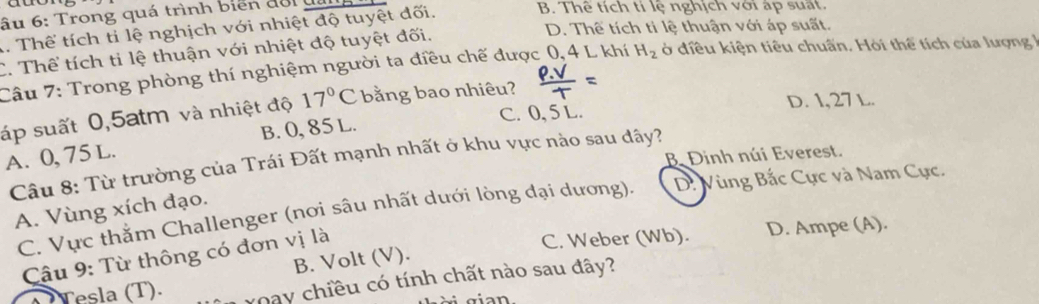 ầu 6: Trong quá trình biển đổi đa
1. Thể tích ti lệ nghịch với nhiệt độ tuyệt đối.
B. Thê tích tí lệ nghịch với ap suất.
C. Thể tích ti lệ thuận với nhiệt độ tuyệt đối.
D. Thế tích ti lệ thuận với áp suất.
Câu 7: Trong phòng thí nghiệm người ta điều chế được 0, 4 L khí H_2 ở diều kiện tiêu chuấn. Hỏi thể tích của lượng 1
D. 1,27 L.
áp suất 0,5atm và nhiệt độ 17°C bằng bao nhiêu? =
B. 0, 85 L. C. 0, 5 L.
A. 0, 75 L Câu 8: Từ trường của Trái Đất mạnh nhất ở khu vực nào sau đây?
B Đinh núi Everest.
C. Vực thằm Challenger (nơi sâu nhất dưới lòng đại dương). D: Vùng Bắc Cực và Nam Cực.
A. Vùng xích đạo.
Câu 9: Từ thông có đơn vị là
C. Weber (Wb). D. Ampe (A).
B. Volt (V).
Tesla (T). voay chiều có tính chất nào sau đây?
gi n