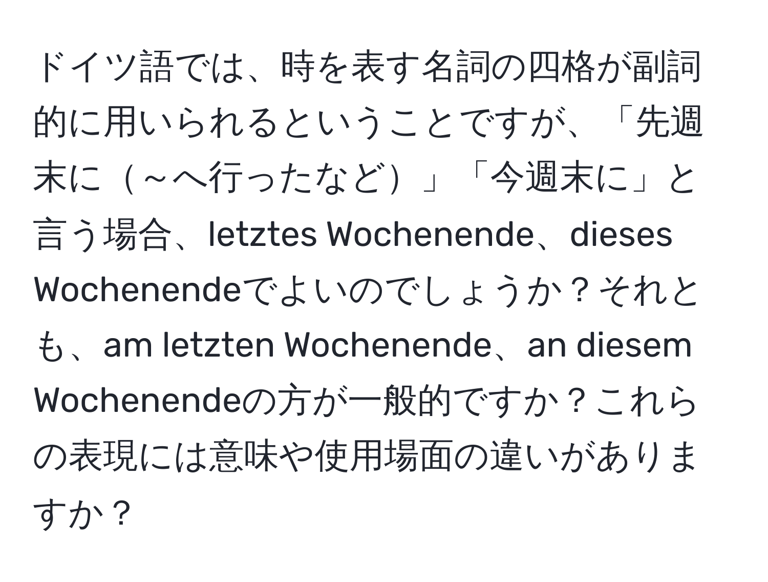 ドイツ語では、時を表す名詞の四格が副詞的に用いられるということですが、「先週末に～へ行ったなど」「今週末に」と言う場合、letztes Wochenende、dieses Wochenendeでよいのでしょうか？それとも、am letzten Wochenende、an diesem Wochenendeの方が一般的ですか？これらの表現には意味や使用場面の違いがありますか？