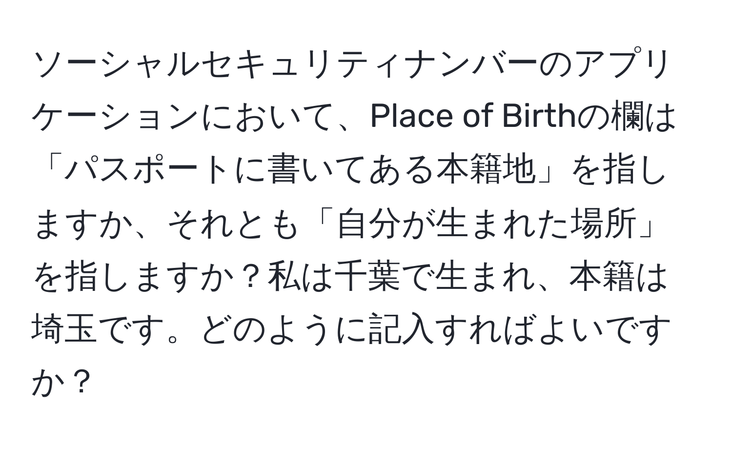 ソーシャルセキュリティナンバーのアプリケーションにおいて、Place of Birthの欄は「パスポートに書いてある本籍地」を指しますか、それとも「自分が生まれた場所」を指しますか？私は千葉で生まれ、本籍は埼玉です。どのように記入すればよいですか？