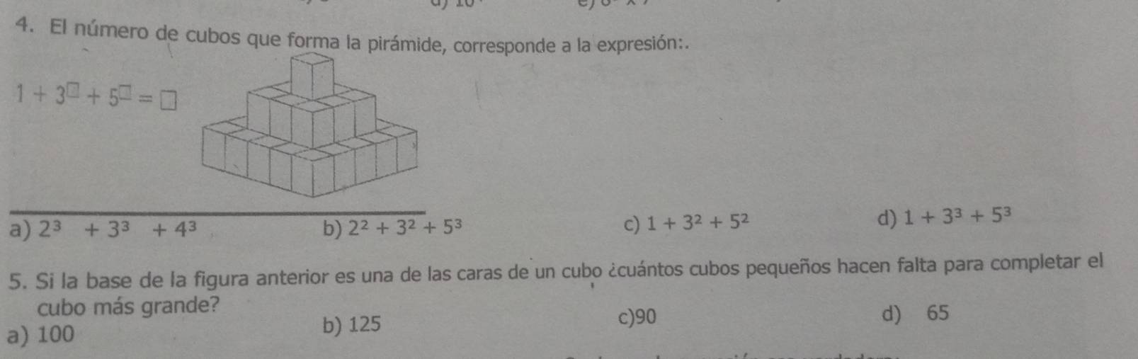 El número de cubos que forma la pirámide, corresponde a la expresión:.
1+3^(□)+5^(□)=□
a) 2^3+3^3+4^3 b) 2^2+3^2+5^3 c) 1+3^2+5^2
d) 1+3^3+5^3
5. Si la base de la figura anterior es una de las caras de un cubo ¿cuántos cubos pequeños hacen falta para completar el
cubo más grande?
a) 100 b) 125
c) 90 d) 65