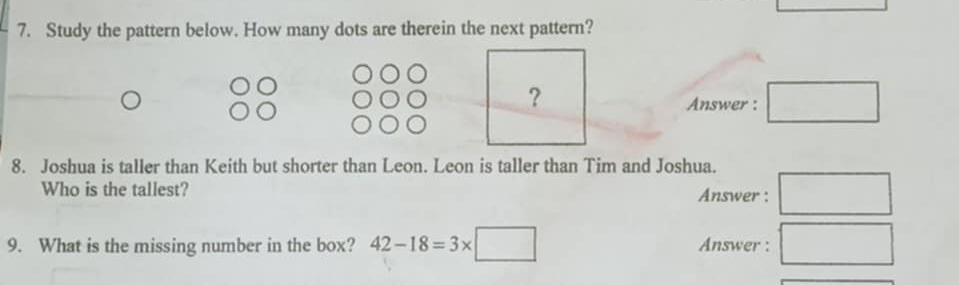 Study the pattern below. How many dots are therein the next pattern? 
Answer : □ 
8. Joshua is taller than Keith but shorter than Leon. Leon is taller than Tim and Joshua. 
Who is the tallest? Answer : □ 
9. What is the missing number in the box? 42-18=3* □ Answer : □