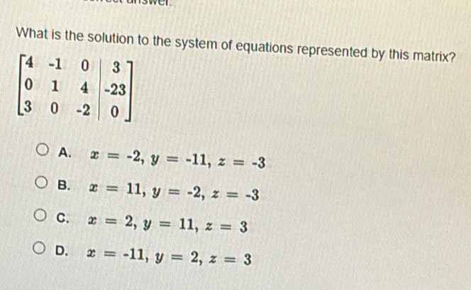 What is the solution to the system of equations represented by this matrix?
A. x=-2,y=-11,z=-3
B. x=11,y=-2,z=-3
C. x=2,y=11,z=3
D. x=-11,y=2,z=3