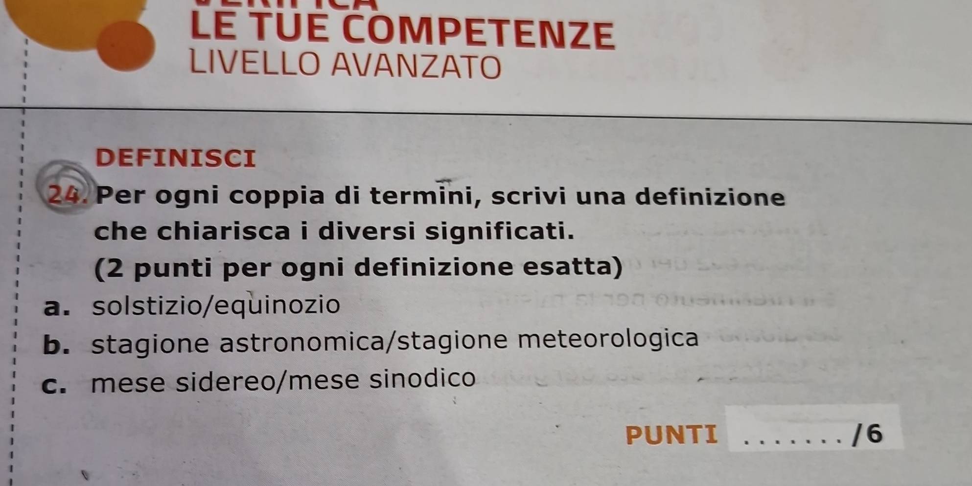 LE TUÉ COMPETENZE 
LIVELLO AVANZATO 
DEFINISCI 
24. Per ogni coppia di termini, scrivi una definizione 
che chiarisca i diversi significati. 
(2 punti per ogni definizione esatta) 
a. solstizio/equinozio 
b. stagione astronomica/stagione meteorologica 
c. mese sidereo/mese sinodico 
PUNTI _/6