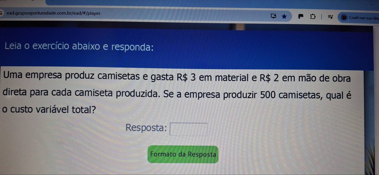 Confirme sua ide 
Leia o exercício abaixo e responda: 
Uma empresa produz camisetas e gasta R$ 3 em material e R$ 2 em mão de obra 
direta para cada camiseta produzida. Se a empresa produzir 500 camisetas, qual é 
o custo variável total? 
Resposta: □ 
Formato da Resposta