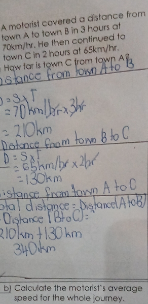 A motorist covered a distance from 
town A to town B in 3 hours at
70km/hr. He then continued to 
town C in 2 hours at 65km/hr. 
How far is town C from town 
b) Calculate the motorist's average 
speed for the whole journey.