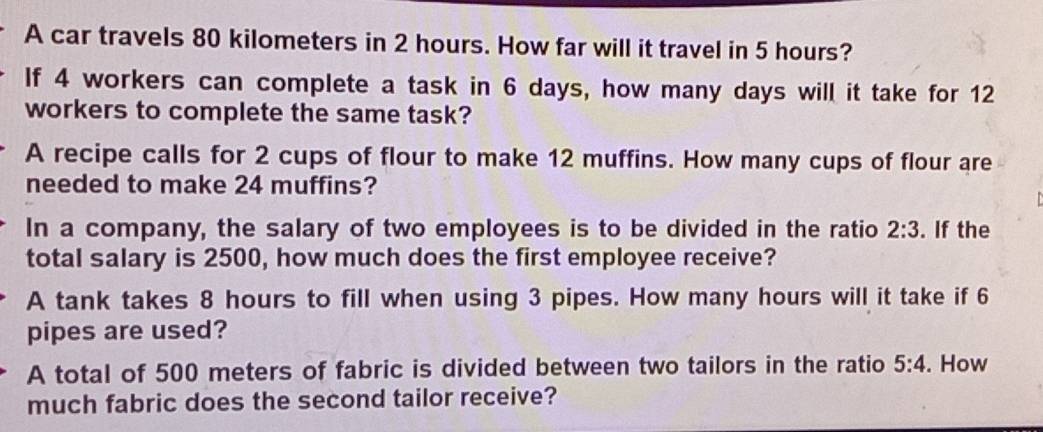 A car travels 80 kilometers in 2 hours. How far will it travel in 5 hours? 
If 4 workers can complete a task in 6 days, how many days will it take for 12
workers to complete the same task? 
A recipe calls for 2 cups of flour to make 12 muffins. How many cups of flour are 
needed to make 24 muffins? 
In a company, the salary of two employees is to be divided in the ratio 2:3. If the 
total salary is 2500, how much does the first employee receive? 
A tank takes 8 hours to fill when using 3 pipes. How many hours will it take if 6
pipes are used? 
A total of 500 meters of fabric is divided between two tailors in the ratio 5:4. How 
much fabric does the second tailor receive?