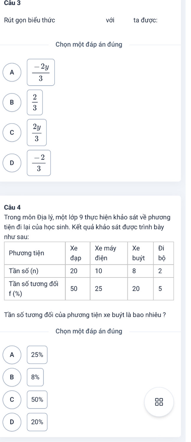 Rút gọn biểu thức với ta được:
Chọn một đáp án đúng
A  (-2y)/3 
B  2/3 
C  2y/3 
D  (-2)/3 
Câu 4
Trong môn Địa lý, một lớp 9 thực hiện khảo sát về phương
tiện đi lại của học sinh. Kết quả khảo sát được trình bày
như sau:
Tần số tương đối của phương tiện xe buýt là bao nhiêu ?
Chọn một đáp án đúng
A 25%
B 8%
C 50%
88
D 20%