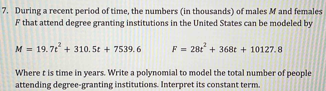 During a recent period of time, the numbers (in thousands) of males M and females
F that attend degree granting institutions in the United States can be modeled by
M=19.7t^2+310.5t+7539.6 F=28t^2+368t+10127.8
Where t is time in years. Write a polynomial to model the total number of people 
attending degree-granting institutions. Interpret its constant term.