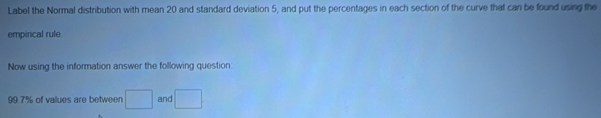 Label the Normal distribution with mean 20 and standard deviation 5, and put the percentages in each section of the curve that can be found using the 
empirical rule. 
Now using the information answer the following question:
99.7% of values are between □ and □.