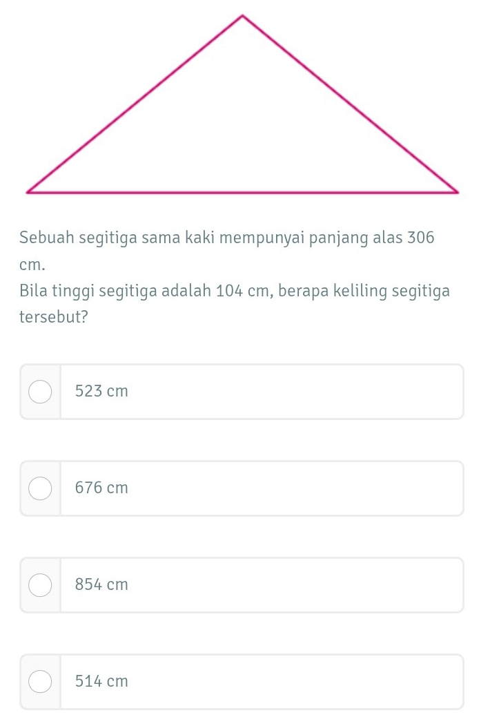 Sebuah segitiga sama kaki mempunyai panjang alas 306
cm.
Bila tinggi segitiga adalah 104 cm, berapa keliling segitiga
tersebut?
523 cm
676 cm
854 cm
514 cm