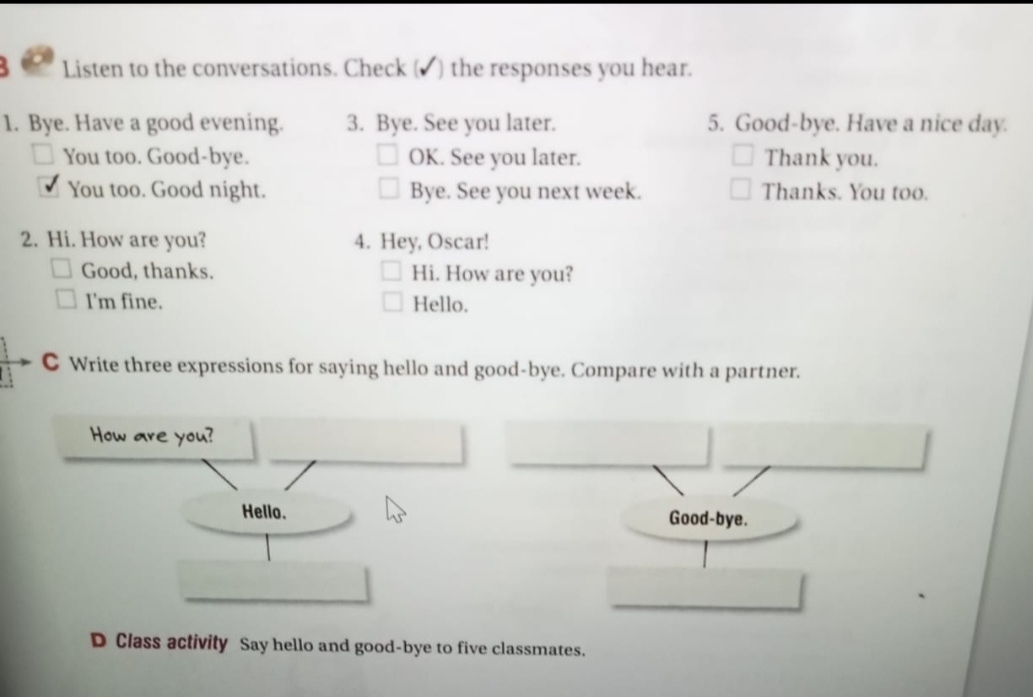 Listen to the conversations. Check (▲) the responses you hear. 
1. Bye. Have a good evening. 3. Bye. See you later. 5. Good-bye. Have a nice day. 
You too. Good-bye. OK. See you later. Thank you. 
You too. Good night. Bye. See you next week. Thanks. You too. 
2. Hi. How are you? 4. Hey, Oscar! 
Good, thanks. Hi. How are you? 
I'm fine. Hello. 
C Write three expressions for saying hello and good-bye. Compare with a partner. 
How are you? 
Hello. 
D Class activity Say hello and good-bye to five classmates.