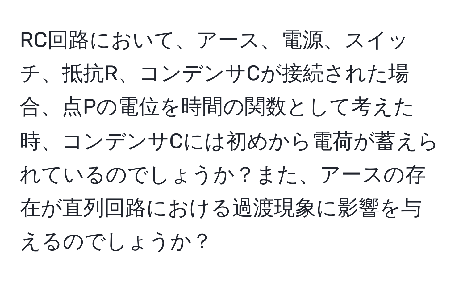 RC回路において、アース、電源、スイッチ、抵抗R、コンデンサCが接続された場合、点Pの電位を時間の関数として考えた時、コンデンサCには初めから電荷が蓄えられているのでしょうか？また、アースの存在が直列回路における過渡現象に影響を与えるのでしょうか？