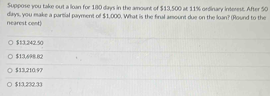 Suppose you take out a loan for 180 days in the amount of $13,500 at 11% ordinary interest. After 50
days, you make a partial payment of $1,000. What is the final amount due on the loan? (Round to the
nearest cent)
$13,242.50
$13,698.82
$13,210.97
$13,232.33