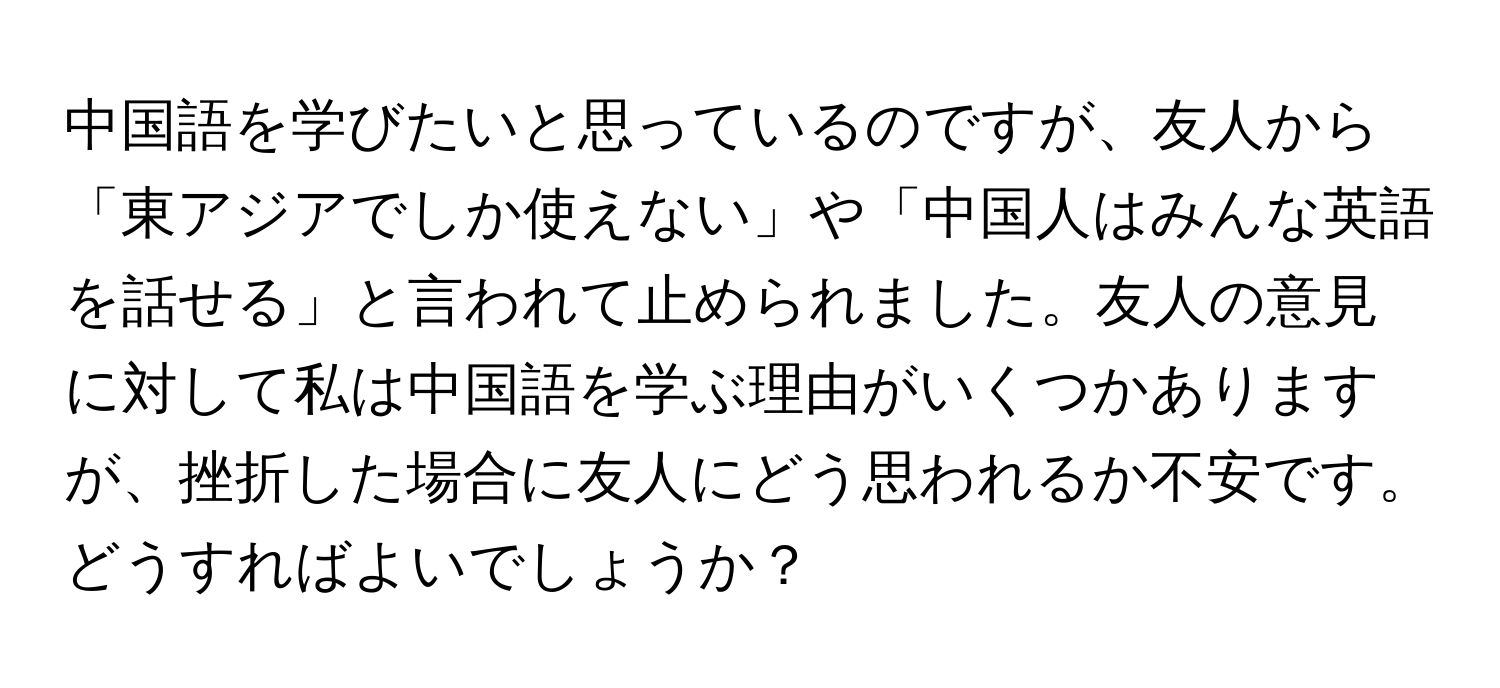 中国語を学びたいと思っているのですが、友人から「東アジアでしか使えない」や「中国人はみんな英語を話せる」と言われて止められました。友人の意見に対して私は中国語を学ぶ理由がいくつかありますが、挫折した場合に友人にどう思われるか不安です。どうすればよいでしょうか？