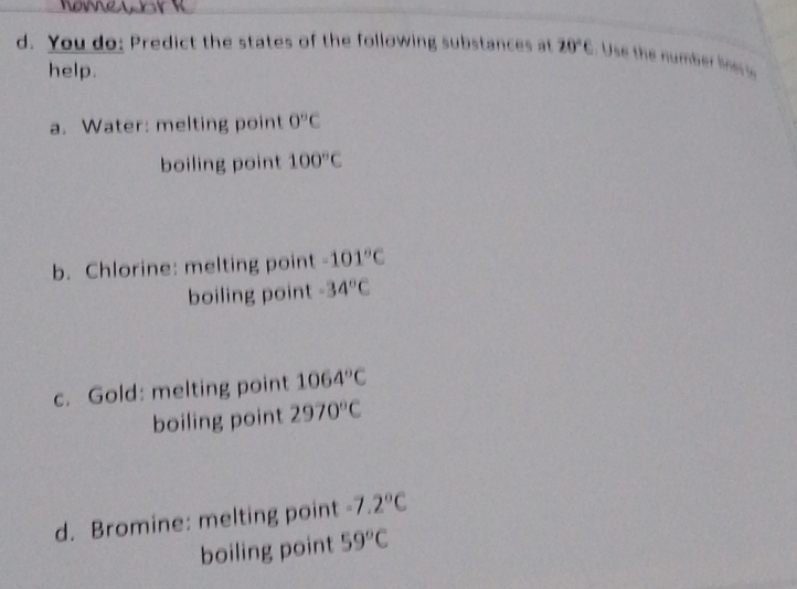 You do: Predict the states of the following substances at 20°C Use the number lne y
help.
a. Water: melting point 0°C
boiling point 100°C
b. Chlorine: melting point -101°C
boiling point -34°C
c. Gold: melting point 1064°C
boiling point 2970°C
d. Bromine: melting point -7.2°C
boiling point 59°C