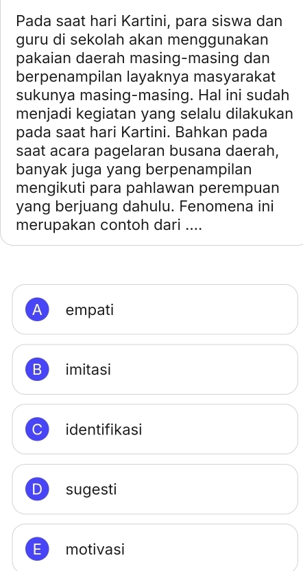 Pada saat hari Kartini, para siswa dan
guru di sekolah akan menggunakan
pakaian daerah masing-masing dan
berpenampilan layaknya masyarakat
sukunya masing-masing. Hal ini sudah
menjadi kegiatan yang selalu dilakukan
pada saat hari Kartini. Bahkan pada
saat acara pagelaran busana daerah,
banyak juga yang berpenampilan
mengikuti para pahlawan perempuan
yang berjuang dahulu. Fenomena ini
merupakan contoh dari ....
A empati
B imitasi
C identifikasi
sugesti
E motivasi