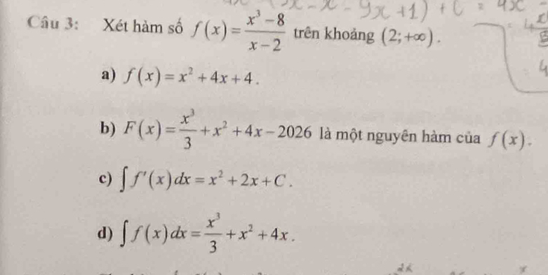 Xét hàm số f(x)= (x^3-8)/x-2  trên khoảng (2;+∈fty ).
a) f(x)=x^2+4x+4.
b) F(x)= x^3/3 +x^2+4x-2026 là một nguyên hàm của f(x).
c) ∈t f'(x)dx=x^2+2x+C.
d) ∈t f(x)dx= x^3/3 +x^2+4x.