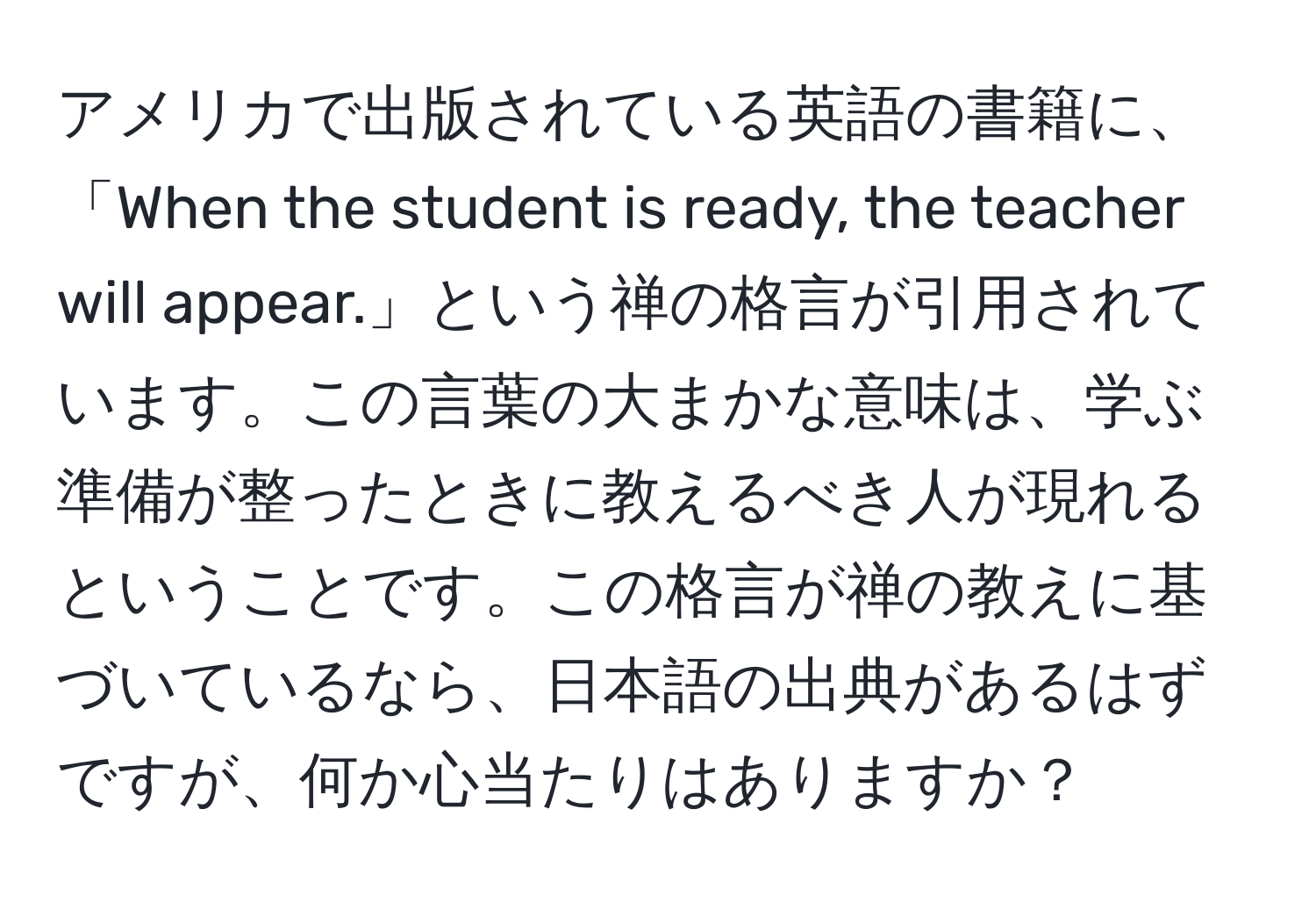 アメリカで出版されている英語の書籍に、「When the student is ready, the teacher will appear.」という禅の格言が引用されています。この言葉の大まかな意味は、学ぶ準備が整ったときに教えるべき人が現れるということです。この格言が禅の教えに基づいているなら、日本語の出典があるはずですが、何か心当たりはありますか？