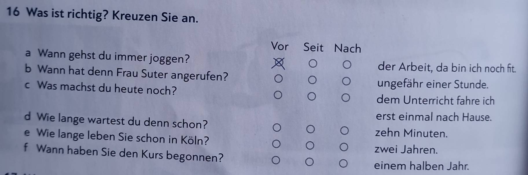 Was ist richtig? Kreuzen Sie an.
Vor Seit Nach
a Wann gehst du immer joggen?
der Arbeit, da bin ich noch fit.
b Wann hat denn Frau Suter angerufen?
c Was machst du heute noch?
ungefähr einer Stunde.
dem Unterricht fahre ich
erst einmal nach Hause.
d Wie lange wartest du denn schon?
zehn Minuten.
e Wie lange leben Sie schon in Köln?
zwei Jahren.
f Wann haben Sie den Kurs begonnen?
einem halben Jahr.