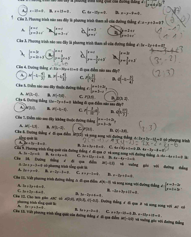 Xu 1. 1 hưởng trình nào sau day là phường trình tổng quất của đương thắng 2 : y=6+7t
A. x-15=0. B. x+15=0. C. 6x-15y=0. D. x-y-9=0.
Câu 2. Phương trình nảo sau đây là phương trình tham số của đường thẳng d:x-y+3=0 ?
A. beginarrayl x=t y=3+tendarray. . B. beginarrayl x=t y=3-tendarray. . à beginarrayl x=3 y=tendarray. . D. beginarrayl y=2+t y=1+tendarray.
Câu 3. Phương trình nào sau đây là phương trình tham số của đường thẳng d:3x-2y+6=0?
X beginarrayl x=3t y=2t+3endarray. . R beginarrayl x=t y= 3/2 t+3endarray. .endarray. . à beginarrayl x=t y=- 3/2 t+3^.endarray. beginarrayl x=2t y= 3/2 t+3endarray. .
Câu 4. Đường thẳng d:51x-30y+11=0 đi qua điểm nào sau đây?
A. M(-1;- 4/3 ). B. N(-1; 4/3 ). C. P(1; 3/4 ). D. Q(-1;- 3/4 ).
Câu 5. Điểm nào sau đây thuộc đường thẳng d:beginarrayl x=1+2t, y=3-tendarray.
A. M(2;-1). B. N(-7;0). C. P(3;5). D. Q(3;2).
Câu 6. Đường thẳng 12x-7y+5=0 không đi qua điểm nào sau đây?
A. M(1;1). B. N(-1;-1). C. P(- 5/12 ;0). D. Q(1; 17/7 ).
Câu 7. Điểm nào sau đây không thuộc đường thẳng beginarrayl x=-1+2t y=3-5tendarray. ?
A. M(-1;3). B. N(1;-2). C P(3;1). D. Q(-3;8).
Câu 8. Đường thẳng đ đi qua điểm M(1;2) và song song với đường thẳng △ :2x+3y-12=0 có phượng trình
tồng quát là:
A. 2x+3y-8=0.
B. 2x+3y+8=0. C. 4x+6y+1=0 .D. 4x-3y-8=0.
Cầu 9. Phương trình tổng quát của đường thẳng đ đi qua 0 và song song với đường thẳng 6x-4y-1=0. △ :6x-4x+1=0 là:
A. 3x-2y=0. B. 4x+6y=0. C. 3x+12y-1=0. D.
Câu 10. Đường thẳng d đi qua điểm M(-1;2) và vuông góc với đường thẳng
Δ: 2x+y-3=0 có phương trình tổng quát là:
A. 2x+y=0. B. x-2y-3=0. C. x+y-1=0. D. x-2y+5=0.
Câu 11. Viết phương trình đường thẳng △ di qua điểm A(4;-3) và song song với đường thẳng d:beginarrayl x=3-2t y=1+3tendarray. .
A. 3x+2y+6=0.
B.
C. 3x+2y-6=0. -2x+3y+17=0.
D. 3x-2y+6=0.
Câu 12. Cho tam giác ABC có A(2;0),B(0;3),C(-3;1). Đường thẳng đ đi qua B và song song với AC có
phương trình tổng quát là:
A. 5x-y+3=0.
B. 5x+y-3=0. C.
Câu 13. Viết phương trình tổng quát của đường thẳng đ đi qua điểm x+5y-15=0.D.x-15y+15=0. M(-1;0) và vuông góc với đường thẳng