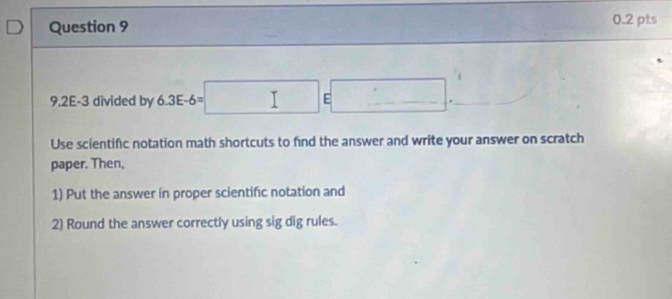 9.2E-3 divided by 6.3E-6=□ E□. 
Use scientific notation math shortcuts to find the answer and write your answer on scratch 
paper. Then, 
1) Put the answer in proper scientific notation and 
2) Round the answer correctly using sig dig rules.