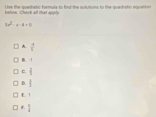 Use the quadratic formula to find the solutions to the quadratic equation
below. Check all that apply.
5x^2-x-4=0
A.  (-4)/5 
B. -1
C.  2/3 
D.  3/2 
E. 1
F.  5/4 