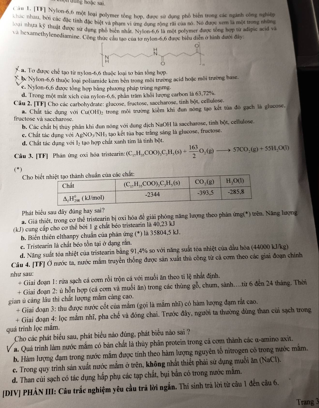 chọ n dung hoặc sai.
Câu 1. [TF] Nylon-6,6 một loại polymer tổng hợp, được sử dụng phổ biến trong các ngành công nghiệp
khác nhau, bởi các đặc tính đặc biệt và phạm vi ứng dụng rộng rãi của nó. Nó được xem là một trong những
loại nhựa kỹ thuật được sử dụng phổ biến nhất. Nylon-6,6 là một polymer được tổng hợp từ adipic acid và
và hexamethylenediamine. Công thức cấu tạo của tơ nylon-6,6 được biểu diễn ở hình dưới đây:
a. Tơ được chế tạo từ nylon-6,6 thuộc loại tơ bán tổng hợp.
a b. Nylon-6,6 thuộc loại poliamide kém bền trong môi trường acid hoặc môi trường base.
c. Nylon-6,6 được tổng hợp bằng phương pháp trùng ngưng.
d. Trong một mắt xích của nylon-6,6, phân trăm khối lượng carbon là 63,72%.
Câu 2. [TF] Cho các carbohydrate: glucose, fructose, saccharose, tinh bột, cellulose.
a. Chất tác dụng với Cu(OH)_2 trong môi trường kiểm khi đun nóng tạo kết tủa đỏ gạch là glucose,
fructose và saccharose.
b. Các chất bị thủy phân khi đun nóng với dung dịch NaOH là saccharose, tinh bột, cellulose.
c. Chất tác dụng với AgNO_3/NH_3 tạo kết tủa bạc trắng sáng là glucose, fructose.
d. Chất tác dụng với I_2 tạo hợp chất xanh tím là tinh bột.
Câu 3. [TF] Phản ứng oxi hóa tristearin: (C_17H_35COO)_3C_3H_5(s)+ 163/2 O_2(g)to 57CO_2(g)+55H_2O(l)
(*)
Cho bi
Phát biểu sau đây đúng hay sai?
a. Giả thiết, trong cơ thể tristearin bị oxi hóa để giải phóng năng lượng theo phản ứng(*) trên. Năng lượng
(kJ) cung cấp cho cơ thể bởi 1 g chất béo tristearin là 40,23 kJ
b. Biến thiên elthanpy chuẩn của phản ứng (*) là 35804,5 kJ.
c. Tristearin là chất béo tồn tại ở dạng rắn.
d. Năng suất tỏa nhiệt của tristearin bằng 91,4% so với năng suất tỏa nhiệt của dầu hỏa (44000 kJ/kg)
Câu 4. [TF] Ở nước ta, nước mắm truyền thống được sản xuất thủ công từ cá cơm theo các giai đoạn chính
như sau:
+ Giai đoạn 1: rửa sạch cá cơm rồi trộn cá với muối ăn theo tỉ lệ nhất định.
+ Giai đoạn 2: ủ hỗn hợp (cá cơm và muối ăn) trong các thùng gỗ, chum, sành..từ 6 đến 24 tháng. Thời
gian ủ càng lâu thì chất lượng mắm càng cao.
+ Giai đoạn 3: thu được nước cốt của mắm (gọi là mắm nhĩ) có hàm lượng đạm rất cao.
+ Giai đoạn 4: lọc mắm nhĩ, pha chế và đóng chai. Trước đây, người ta thường dùng than củi sạch trong
quá trình lọc mắm.
Cho các phát biểu sau, phát biểu nào đúng, phát biểu nào sai ?
a. Quá trình làm nước mắm có bản chất là thủy phân protein trong cá cơm thành các α-amino axit.
b. Hàm lượng đạm trong nước mắm được tính theo hàm lượng nguyên tố nitrogen có trong nước mắm.
c. Trong quy trình sản xuất nước mắm ở trên, không nhất thiết phải sử dụng muối ăn (NaCl).
d. Than củi sạch có tác dụng hấp phụ các tạp chất, bụi bẫn có trong nước mắm.
[DIV] PHẢN III: Câu trắc nghiệm yêu cầu trã lời ngắn. Thí sinh trả lời từ câu 1 đến câu 6.
Trang 3