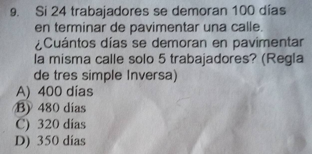 Si 24 trabajadores se demoran 100 días
en terminar de pavimentar una calle.
¿Cuántos días se demoran en pavimentar
la misma calle solo 5 trabajadores? (Regla
de tres simple Inversa)
A) 400 días
B) 480 días
C) 320 días
D) 350 días