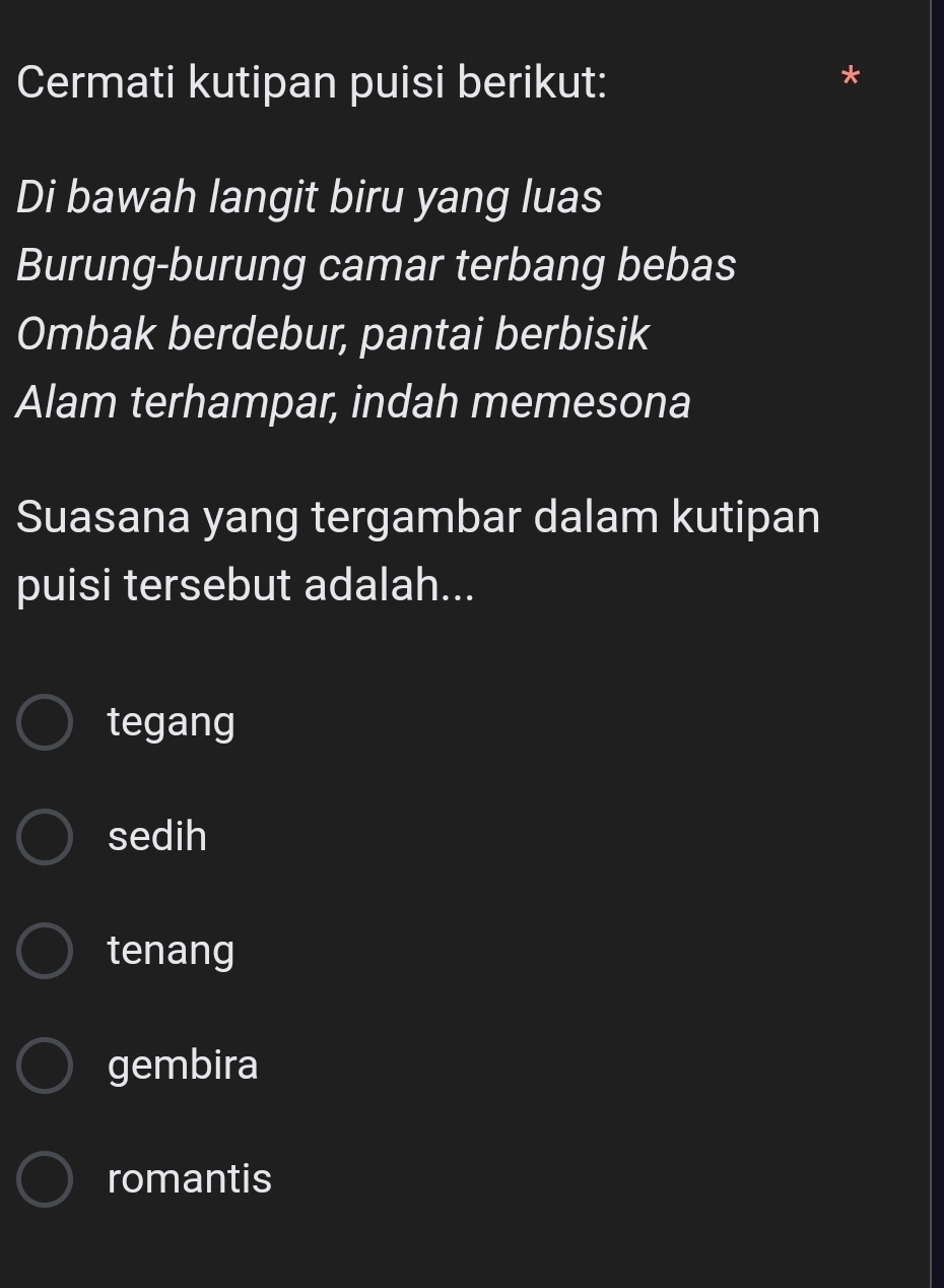 Cermati kutipan puisi berikut:
Di bawah langit biru yang luas
Burung-burung camar terbang bebas
Ombak berdebur, pantai berbisik
Alam terhampar, indah memesona
Suasana yang tergambar dalam kutipan
puisi tersebut adalah...
tegang
sedih
tenang
gembira
romantis