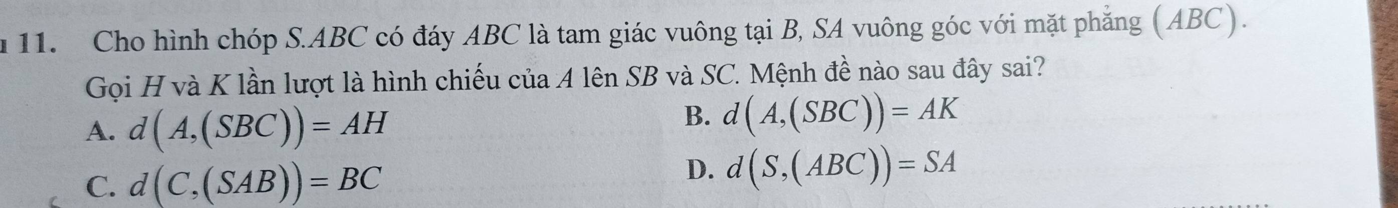 Cho hình chóp S. ABC có đáy ABC là tam giác vuông tại B, SA vuông góc với mặt phẳng (ABC).
Gọi H và K lần lượt là hình chiếu của A lên SB và SC. Mệnh đề nào sau đây sai?
A. d(A,(SBC))=AH
B. d(A,(SBC))=AK
C. d(C,(SAB))=BC
D. d(S,(ABC))=SA