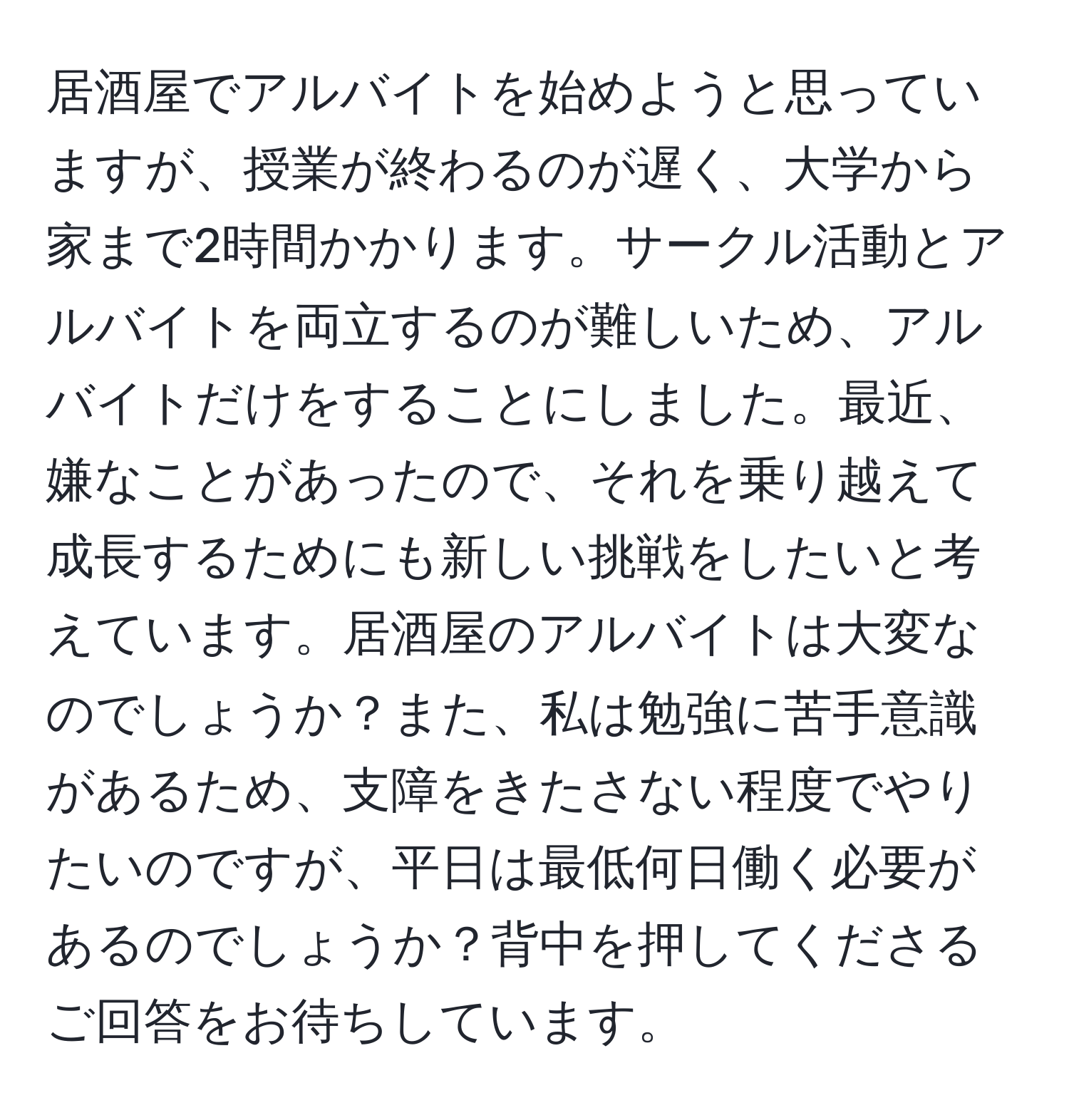 居酒屋でアルバイトを始めようと思っていますが、授業が終わるのが遅く、大学から家まで2時間かかります。サークル活動とアルバイトを両立するのが難しいため、アルバイトだけをすることにしました。最近、嫌なことがあったので、それを乗り越えて成長するためにも新しい挑戦をしたいと考えています。居酒屋のアルバイトは大変なのでしょうか？また、私は勉強に苦手意識があるため、支障をきたさない程度でやりたいのですが、平日は最低何日働く必要があるのでしょうか？背中を押してくださるご回答をお待ちしています。