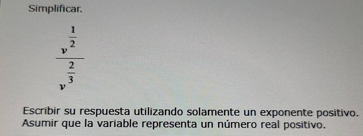 Simplificar.
frac v^(frac 1)2v^(frac 2)3
Escribir su respuesta utilizando solamente un exponente positivo. 
Asumir que la variable representa un número real positivo.