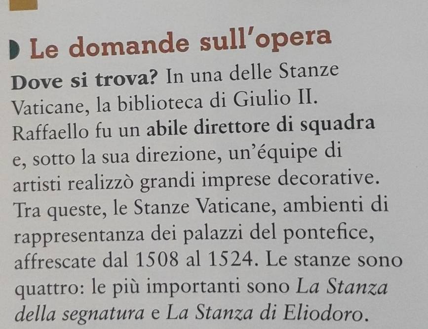 Le domande sull’opera 
Dove si trova? In una delle Stanze 
Vaticane, la biblioteca di Giulio II. 
Raffaello fu un abile direttore di squadra 
e, sotto la sua direzione, un’équipe di 
artisti realizzò grandi imprese decorative. 
Tra queste, le Stanze Vaticane, ambienti di 
rappresentanza dei palazzi del pontefice, 
affrescate dal 1508 al 1524. Le stanze sono 
quattro: le più importanti sono La Stanza 
della segnatura e La Stanza di Eliodoro.