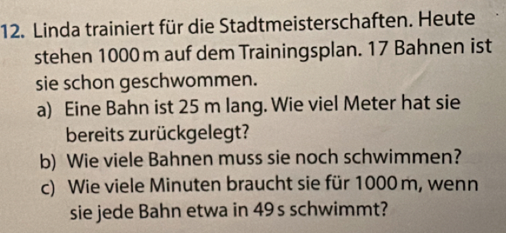 Linda trainiert für die Stadtmeisterschaften. Heute 
stehen 1000 m auf dem Trainingsplan. 17 Bahnen ist 
sie schon geschwommen. 
a) Eine Bahn ist 25 m lang. Wie viel Meter hat sie 
bereits zurückgelegt? 
b) Wie viele Bahnen muss sie noch schwimmen? 
c) Wie viele Minuten braucht sie für 1000 m, wenn 
sie jede Bahn etwa in 49s schwimmt?